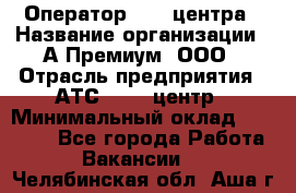 Оператор Call-центра › Название организации ­ А-Премиум, ООО › Отрасль предприятия ­ АТС, call-центр › Минимальный оклад ­ 35 000 - Все города Работа » Вакансии   . Челябинская обл.,Аша г.